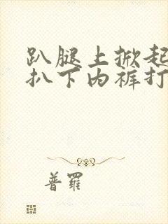 趴腿上掀起裙子扒下内裤打屁股作文