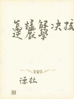 怎样解决孩子叛逆厌学