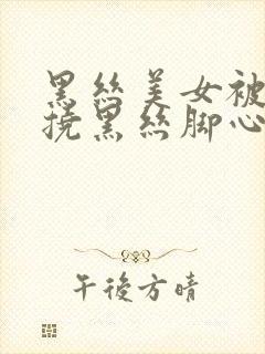 黑丝美女被脱鞋挠黑丝脚心