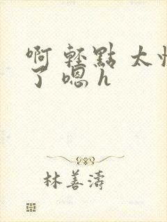 啊 轻点 太快了 嗯 h