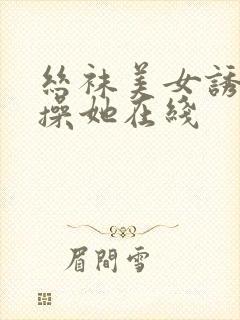 丝袜美女诱惑我操她在线