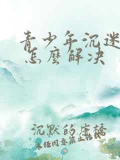 青少年沉迷游戏 怎么解决