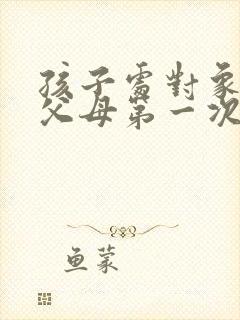 孩子处对象双方父母第一次见面怎么办好