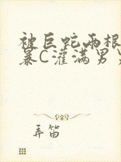 被巨蛇两根强制暴C灌满男男漫画