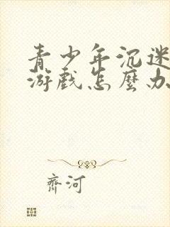 青少年沉迷手机游戏怎么办