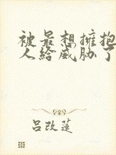 被最想拥抱的男人给威胁了无删减