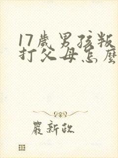 17岁男孩叛逆打父母怎么办