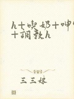 h+吃奶+呻吟+调教h