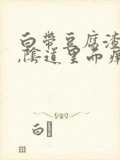 白带豆腐渣似的,阴道里面痒