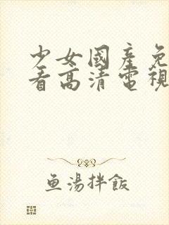 少女国产免费观看高清电视剧大全理