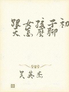 跟女孩子初次聊天怎么聊