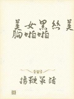 美女黑丝美腿大胸啪啪