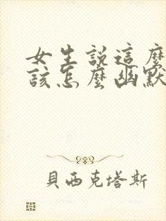 女生说这么好啊该怎么幽默的回复