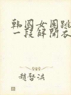 韩国女团跳舞有一段解开衣服的