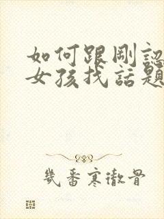 如何跟刚认识的女孩找话题聊