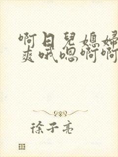 啊日儿媳妇逼好爽哦嗯啊啊