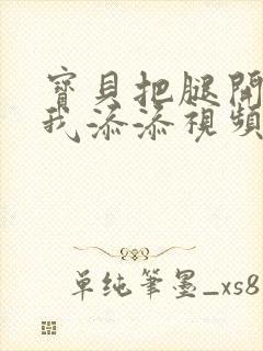 宝贝把腿开大让我添添视频