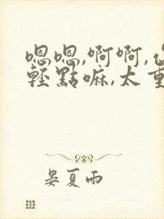 嗯嗯,啊啊,你轻点嘛,太重了