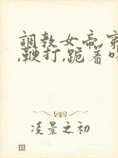 调教女帝,穿乳,鞭打,跪着喝尿小说