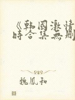 《韩国激情3小时合集无删减