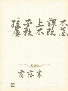 孩子上课不专心屡教不改怎么办