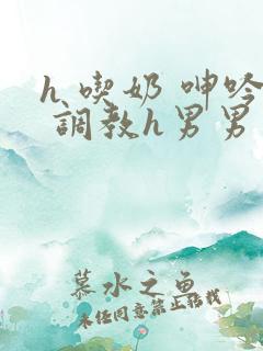 h 吃奶 呻吟 调教h男男