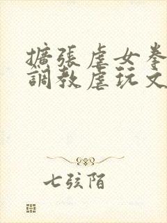 扩张虐女拳交极调教虐玩文