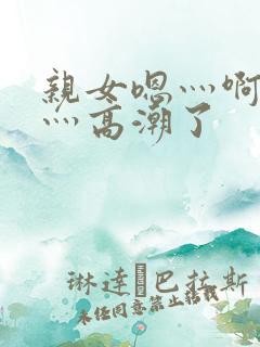 亲女嗯灬啊灬快灬高潮了