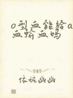 o型血能给a型血输血吗