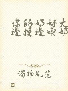 你的奶好大让我边摸边吃奶