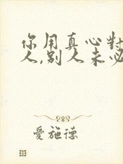 你用真心对待别人,别人未必用真心待你说说