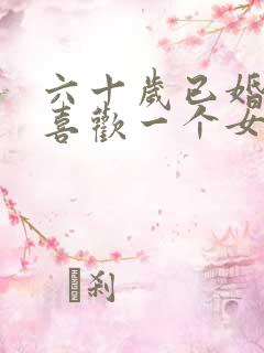 六十岁已婚男人喜欢一个女人有哪些表现