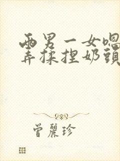 两男一女嗯啊玩弄揉捏奶头奶水h