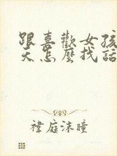 跟喜欢女孩子聊天怎么找话题呢