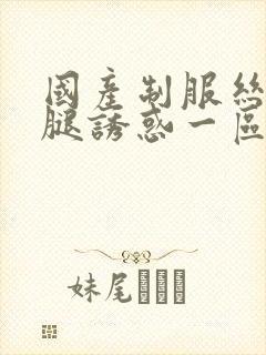 国产制服丝袜美腿诱惑一区二区