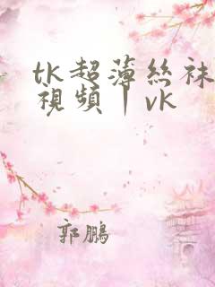 tk超薄丝袜一视频丨vk