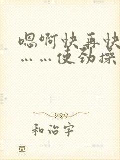 嗯啊快再快点儿……使劲操
