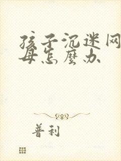 孩子沉迷网络父母怎么办