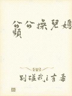 公公操儿媳逼视频