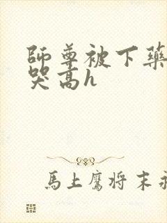 师尊被下药顶撞哭高h