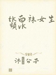 tk白袜女生视频vk