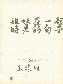 姐妹在一起快乐时光的句子