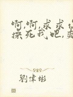 啊,啊,求求你操死我吧,爽死了