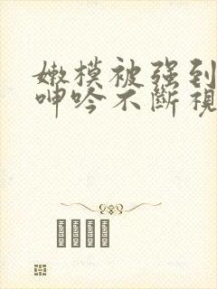 嫩模被强到高潮呻吟不断视频