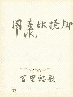 国产tk挠脚心丨vk,