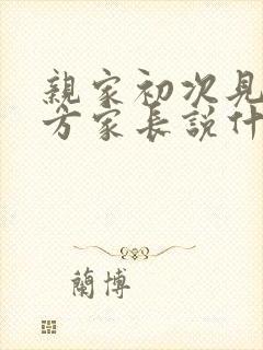 亲家初次见面男方家长说什么