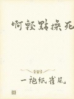 啊轻点操死我吧