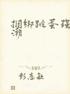 捆绑跳蛋强制高潮