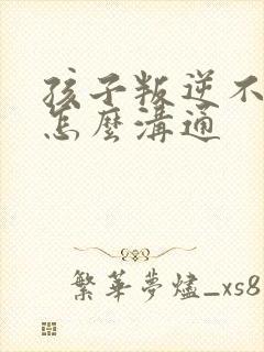 孩子叛逆不听话怎么沟通