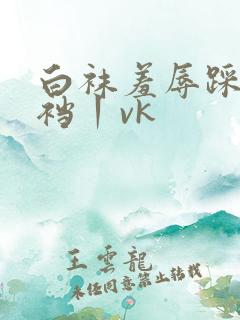 白袜羞辱踩踏踢裆丨vk